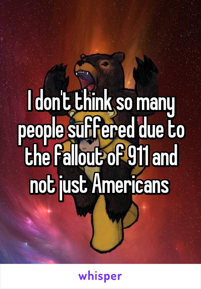 I don't think so many people suffered due to the fallout of 911 and not just Americans 