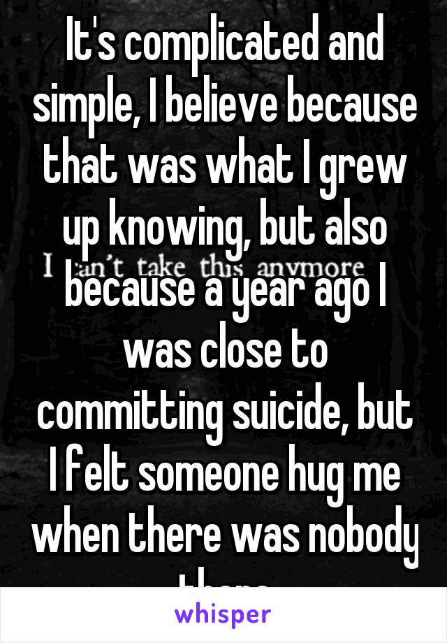 It's complicated and simple, I believe because that was what I grew up knowing, but also because a year ago I was close to committing suicide, but I felt someone hug me when there was nobody there