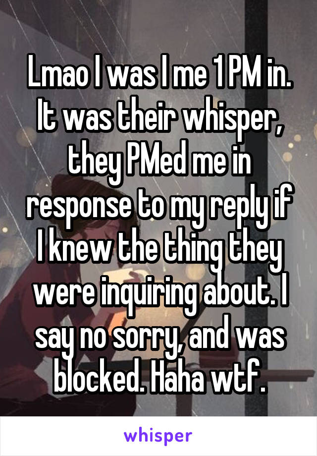 Lmao I was I me 1 PM in. It was their whisper, they PMed me in response to my reply if I knew the thing they were inquiring about. I say no sorry, and was blocked. Haha wtf.