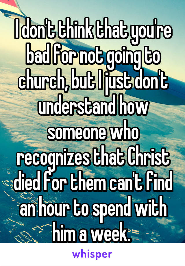 I don't think that you're bad for not going to church, but I just don't understand how someone who recognizes that Christ died for them can't find an hour to spend with him a week. 