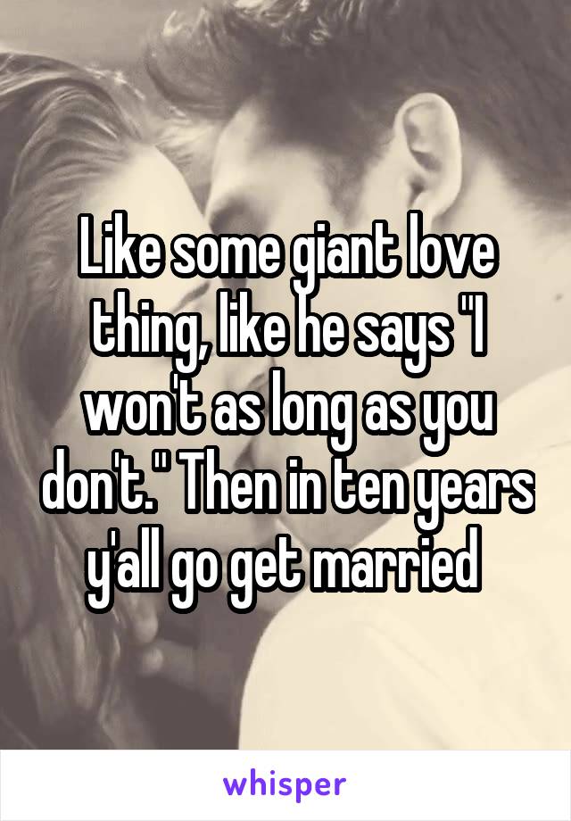 Like some giant love thing, like he says "I won't as long as you don't." Then in ten years y'all go get married 