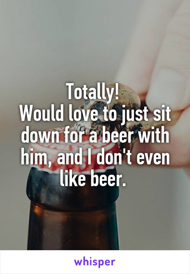 Totally! 
Would love to just sit down for a beer with him, and I don't even like beer. 