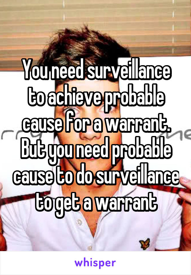 You need surveillance to achieve probable cause for a warrant. But you need probable cause to do surveillance to get a warrant