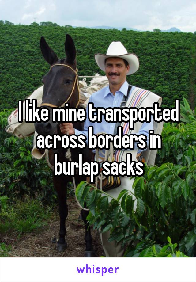 I like mine transported across borders in burlap sacks