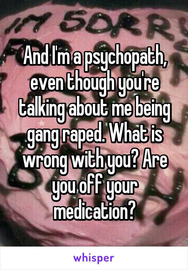 And I'm a psychopath, even though you're talking about me being gang raped. What is wrong with you? Are you off your medication?