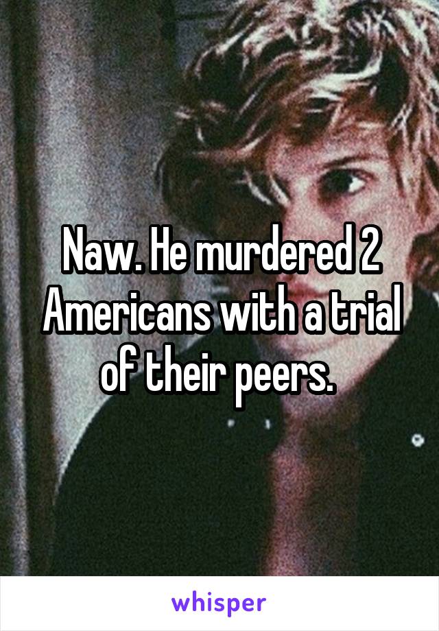 Naw. He murdered 2 Americans with a trial of their peers. 