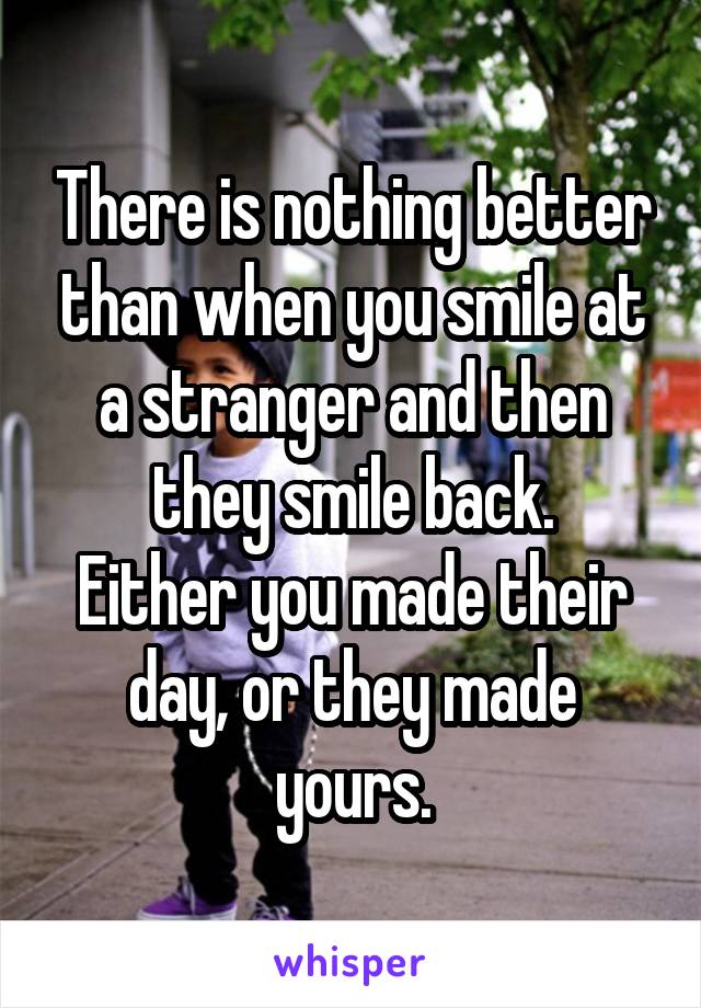 There is nothing better than when you smile at a stranger and then they smile back.
Either you made their day, or they made yours.