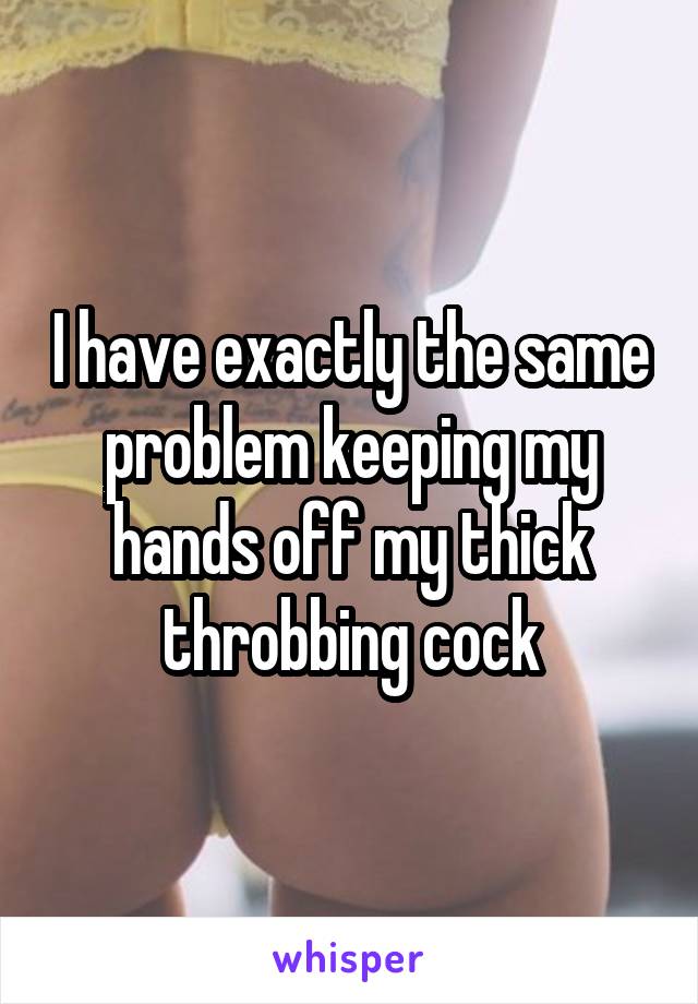 I have exactly the same problem keeping my hands off my thick throbbing cock