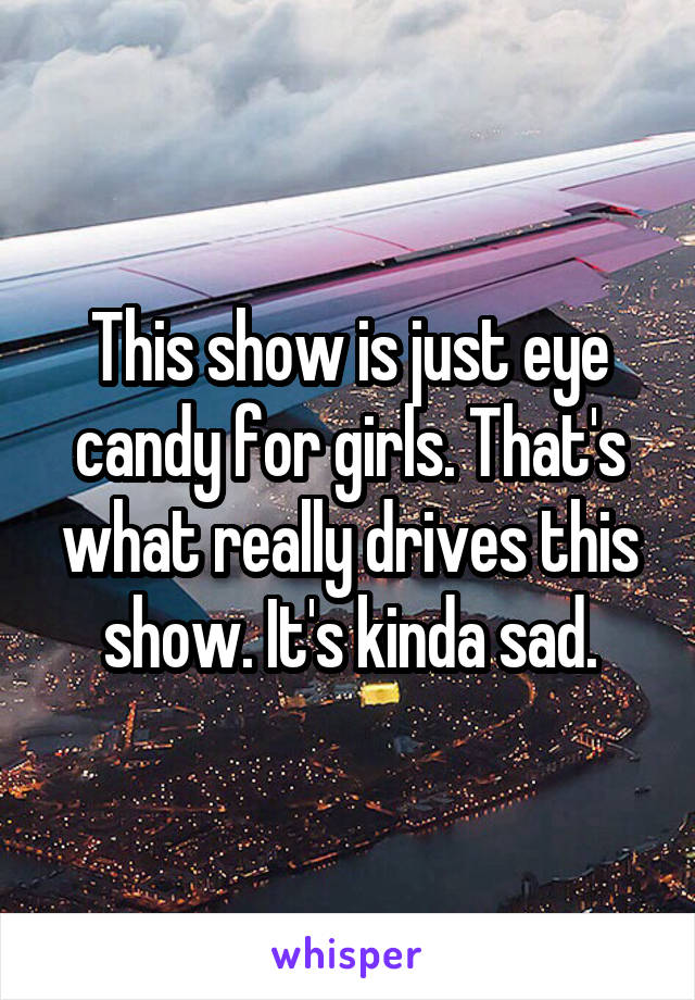 This show is just eye candy for girls. That's what really drives this show. It's kinda sad.