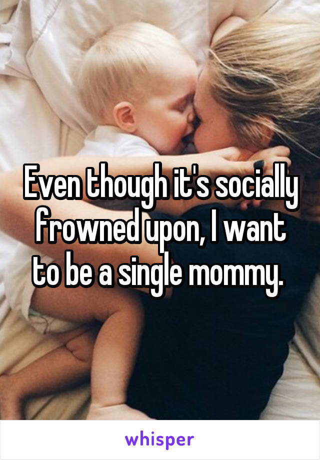 Even though it's socially frowned upon, I want to be a single mommy. 