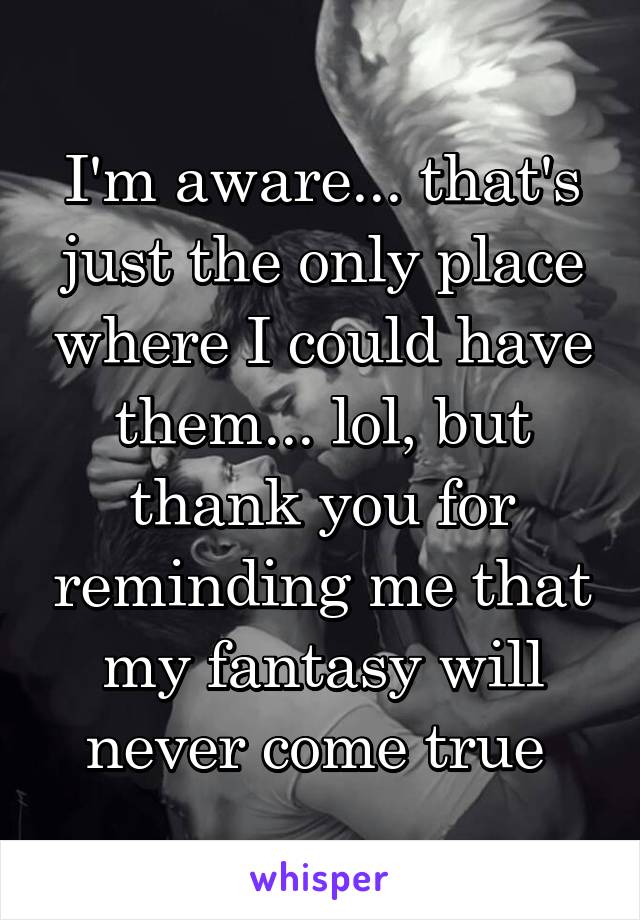 I'm aware... that's just the only place where I could have them... lol, but thank you for reminding me that my fantasy will never come true 