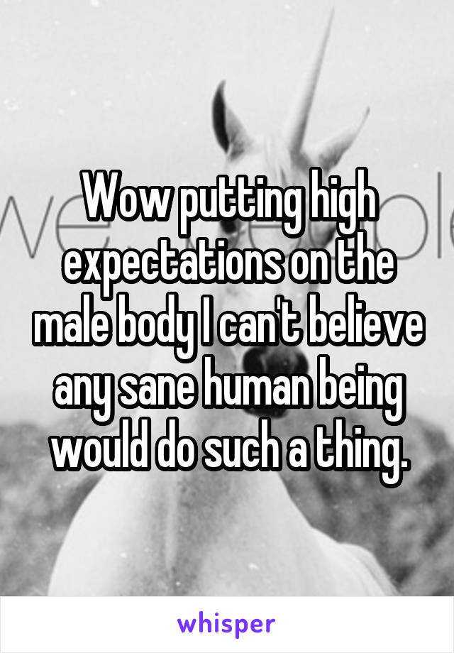 Wow putting high expectations on the male body I can't believe any sane human being would do such a thing.