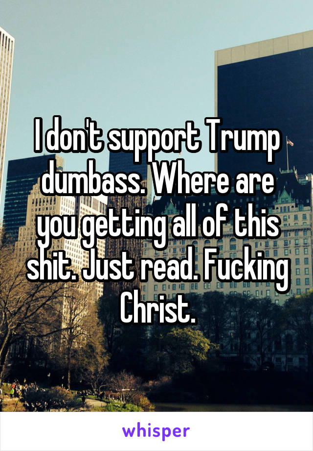 I don't support Trump dumbass. Where are you getting all of this shit. Just read. Fucking Christ.