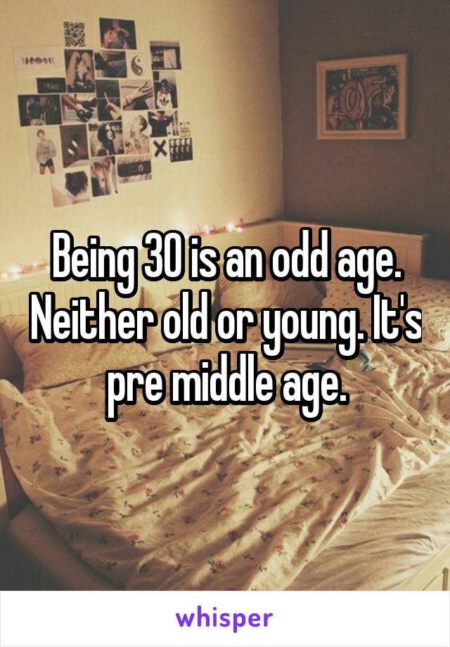 Being 30 is an odd age. Neither old or young. It's pre middle age.