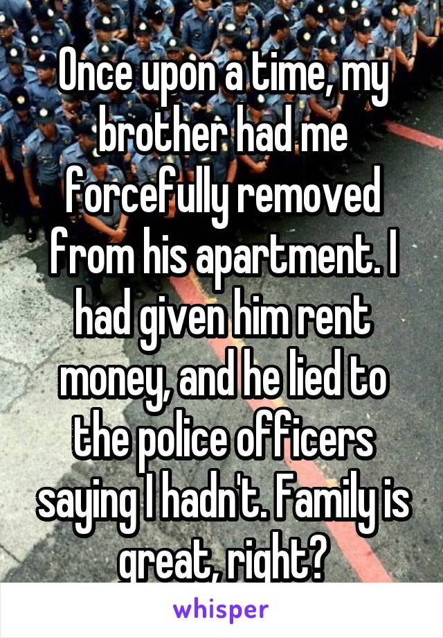 Once upon a time, my brother had me forcefully removed from his apartment. I had given him rent money, and he lied to the police officers saying I hadn't. Family is great, right?