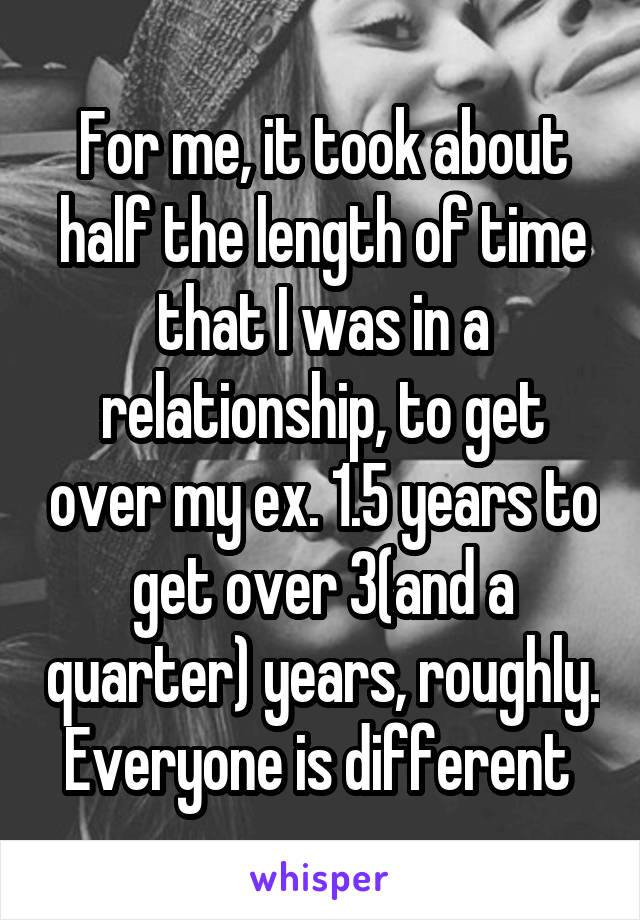 For me, it took about half the length of time that I was in a relationship, to get over my ex. 1.5 years to get over 3(and a quarter) years, roughly. Everyone is different 