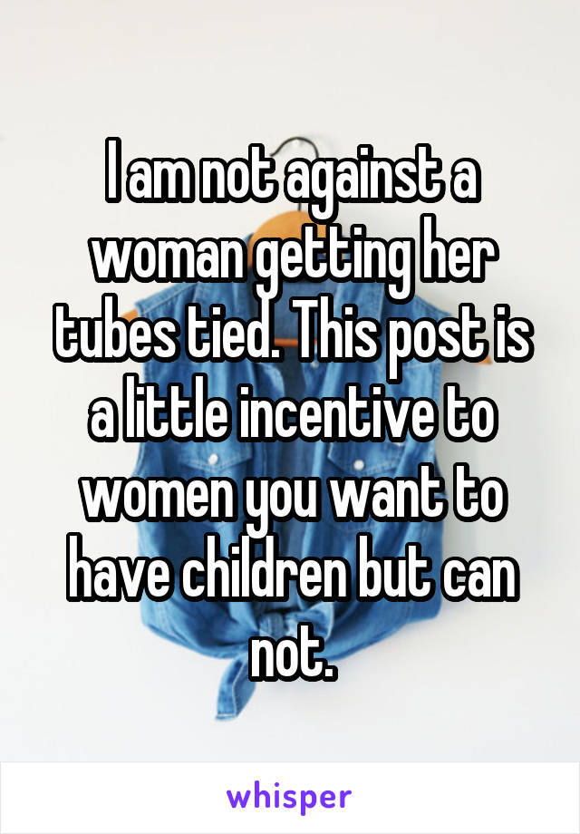 I am not against a woman getting her tubes tied. This post is a little incentive to women you want to have children but can not.