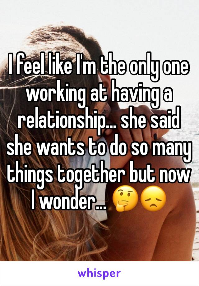 I feel like I'm the only one working at having a relationship... she said she wants to do so many things together but now I wonder... 🤔😞