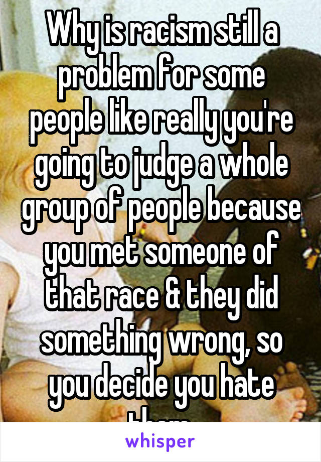 Why is racism still a problem for some people like really you're going to judge a whole group of people because you met someone of that race & they did something wrong, so you decide you hate them.