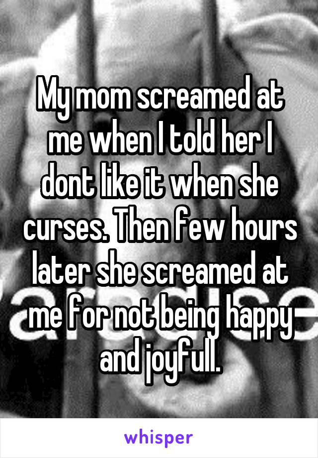 My mom screamed at me when I told her I dont like it when she curses. Then few hours later she screamed at me for not being happy and joyfull.