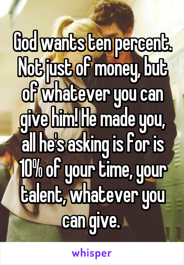 God wants ten percent. Not just of money, but of whatever you can give him! He made you, all he's asking is for is 10% of your time, your talent, whatever you can give. 