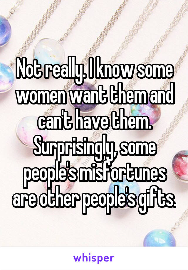 Not really. I know some women want them and can't have them. Surprisingly, some people's misfortunes are other people's gifts.