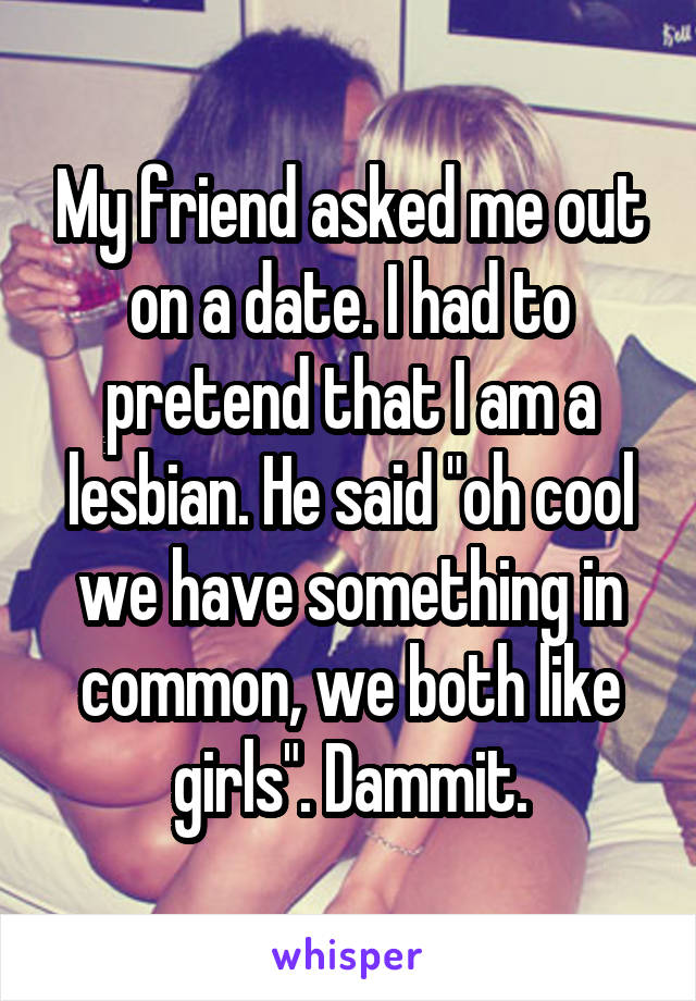 My friend asked me out on a date. I had to pretend that I am a lesbian. He said "oh cool we have something in common, we both like girls". Dammit.