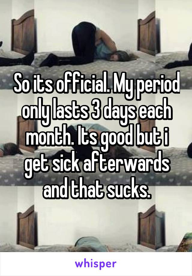 So its official. My period only lasts 3 days each month. Its good but i get sick afterwards and that sucks.