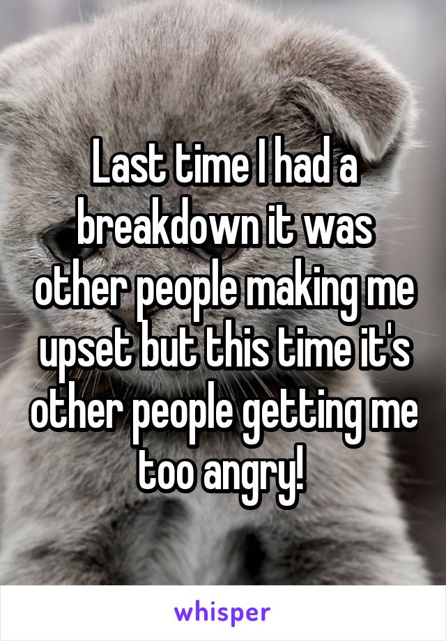 Last time I had a breakdown it was other people making me upset but this time it's other people getting me too angry! 