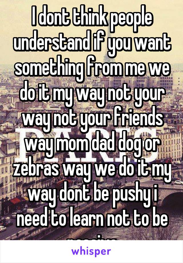 I dont think people understand if you want something from me we do it my way not your way not your friends way mom dad dog or zebras way we do it my way dont be pushy i need to learn not to be passive