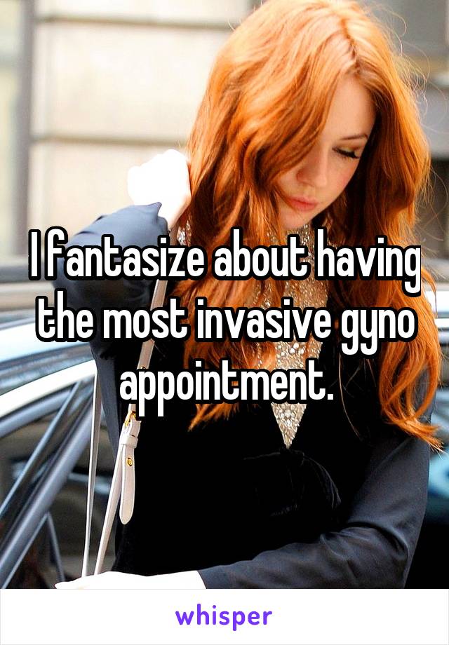 I fantasize about having the most invasive gyno appointment.