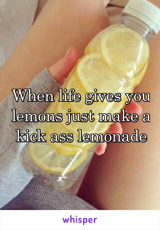 When life gives you lemons just make a kick ass lemonade