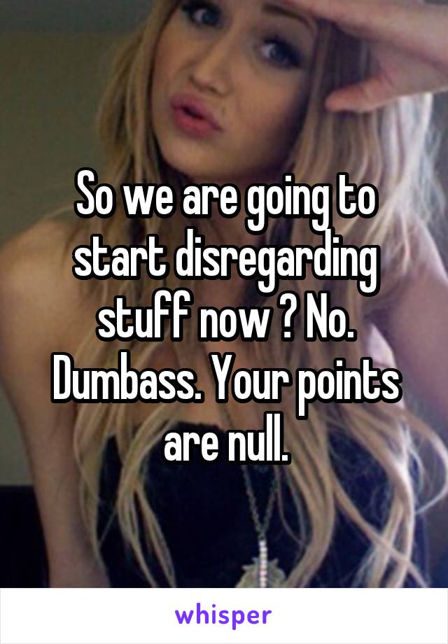 So we are going to start disregarding stuff now ? No. Dumbass. Your points are null.