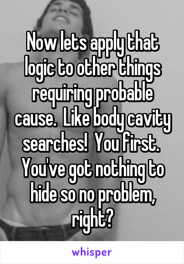 Now lets apply that logic to other things requiring probable cause.  Like body cavity searches!  You first.  You've got nothing to hide so no problem, right?