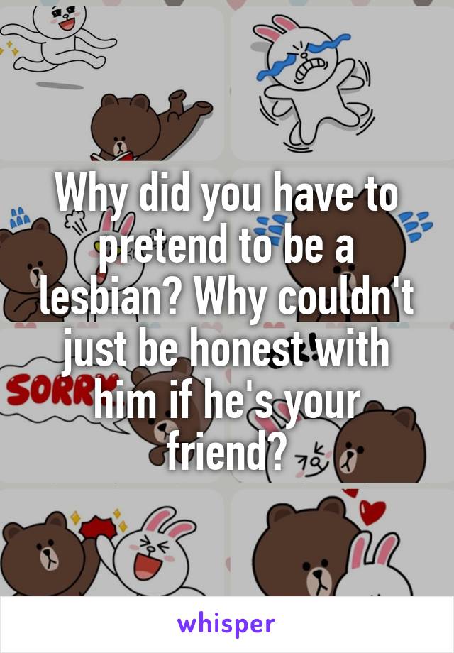 Why did you have to pretend to be a lesbian? Why couldn't just be honest with him if he's your friend?