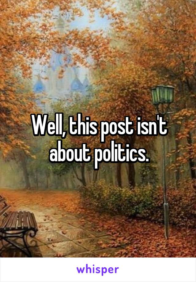 Well, this post isn't about politics.