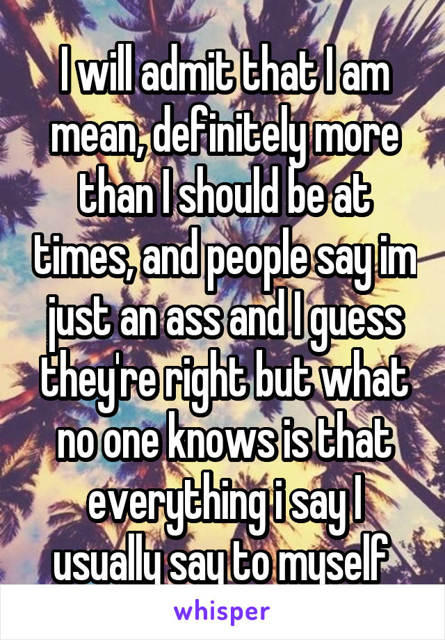 I will admit that I am mean, definitely more than I should be at times, and people say im just an ass and I guess they're right but what no one knows is that everything i say I usually say to myself 