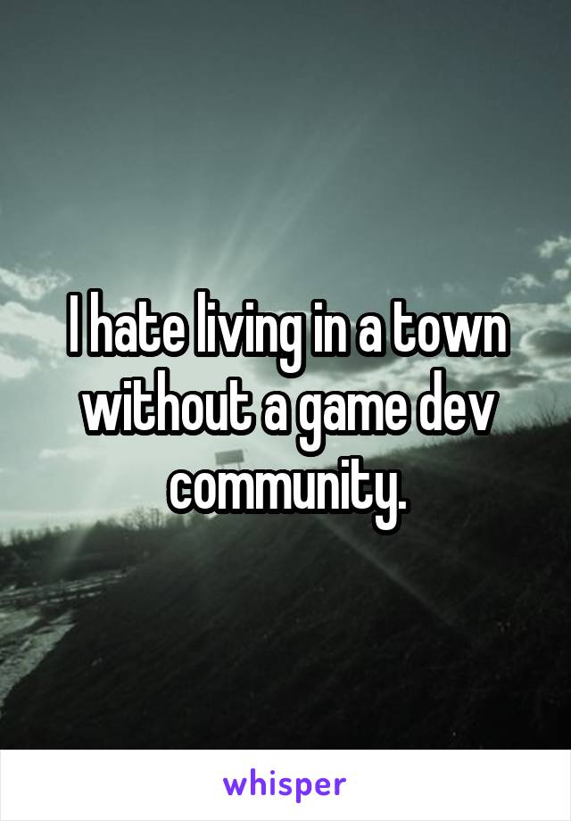 I hate living in a town without a game dev community.