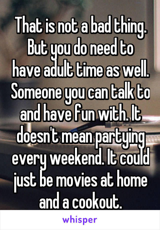 That is not a bad thing.
But you do need to have adult time as well. Someone you can talk to and have fun with. It doesn't mean partying every weekend. It could just be movies at home and a cookout.