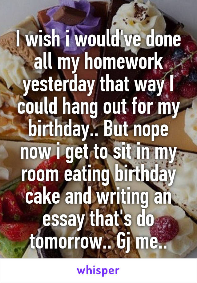 I wish i would've done all my homework yesterday that way I could hang out for my birthday.. But nope now i get to sit in my room eating birthday cake and writing an essay that's do tomorrow.. Gj me..