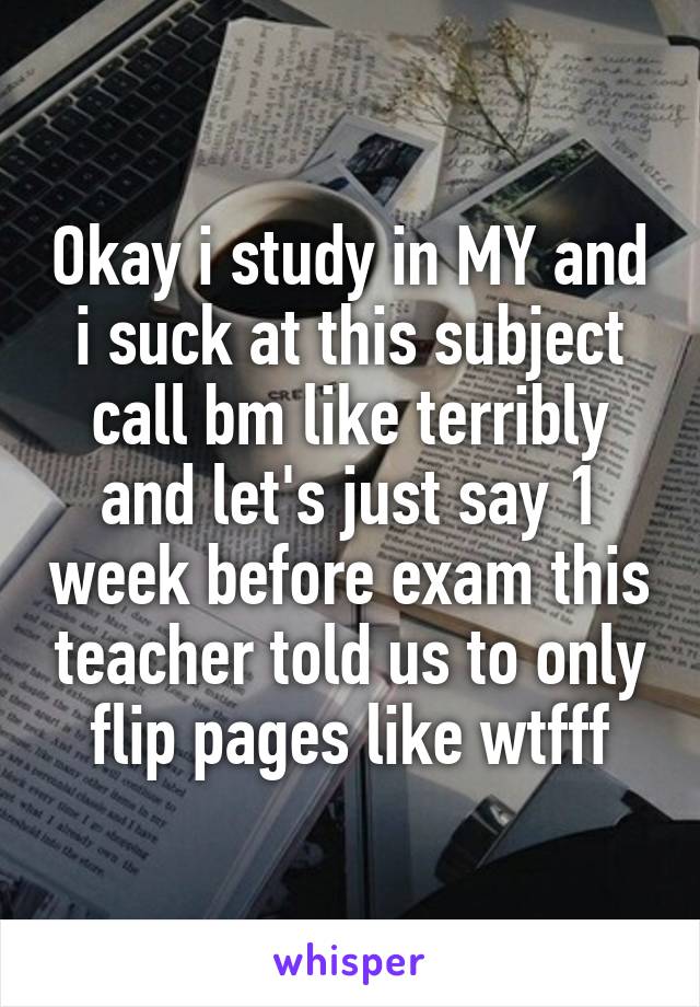 Okay i study in MY and i suck at this subject call bm like terribly and let's just say 1 week before exam this teacher told us to only flip pages like wtfff