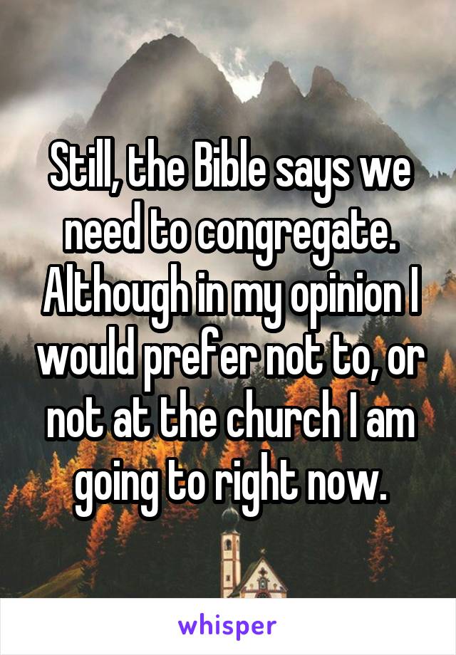 Still, the Bible says we need to congregate. Although in my opinion I would prefer not to, or not at the church I am going to right now.