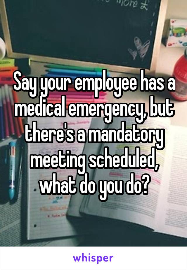 Say your employee has a medical emergency, but there's a mandatory meeting scheduled, what do you do?