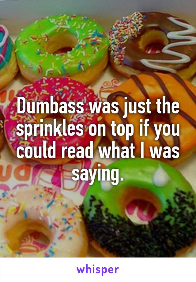 Dumbass was just the sprinkles on top if you could read what I was saying.