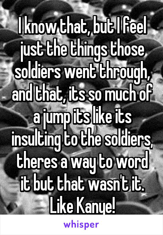 I know that, but I feel just the things those soldiers went through, and that, its so much of a jump its like its insulting to the soldiers, theres a way to word it but that wasn't it. Like Kanye!