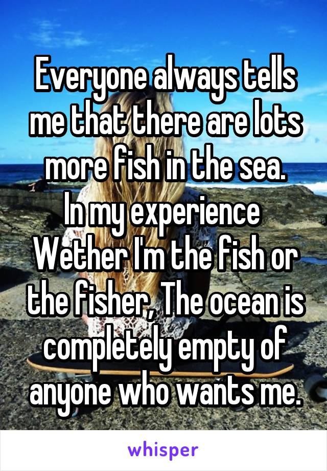 Everyone always tells me that there are lots more fish in the sea.
In my experience 
Wether I'm the fish or the fisher, The ocean is completely empty of anyone who wants me.