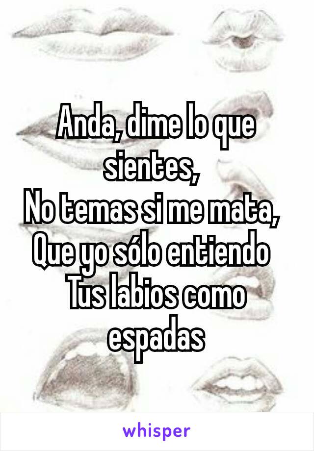 Anda, dime lo que sientes, 
No temas si me mata, 
Que yo sólo entiendo 
Tus labios como espadas