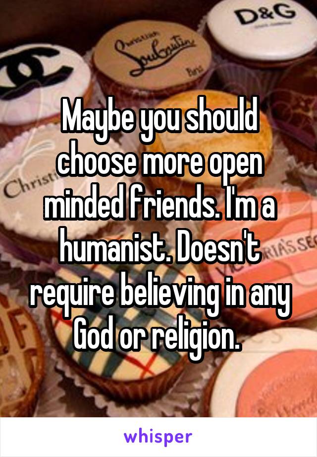 Maybe you should choose more open minded friends. I'm a humanist. Doesn't require believing in any God or religion. 