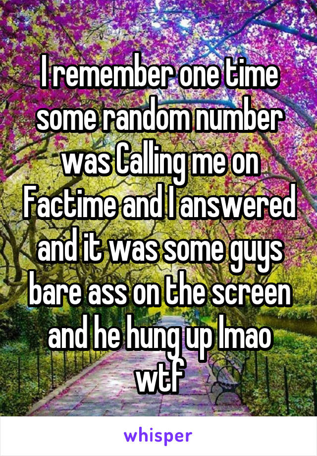 I remember one time some random number was Calling me on Factime and I answered and it was some guys bare ass on the screen and he hung up lmao wtf