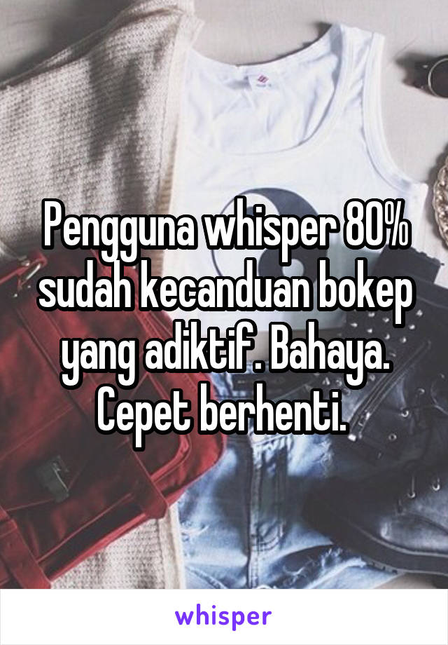 Pengguna whisper 80% sudah kecanduan bokep yang adiktif. Bahaya. Cepet berhenti. 